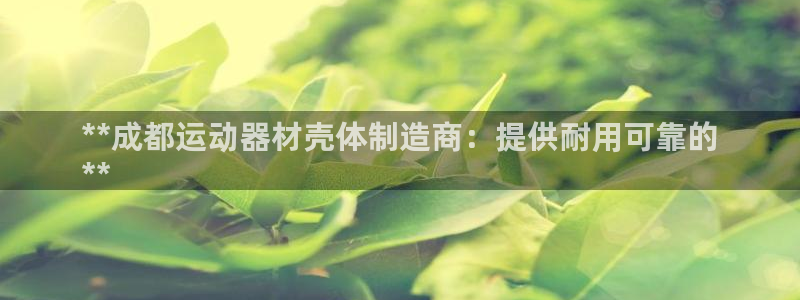 意昂体育3联系电话:**成都运动器材壳体制造商:提供耐用可靠